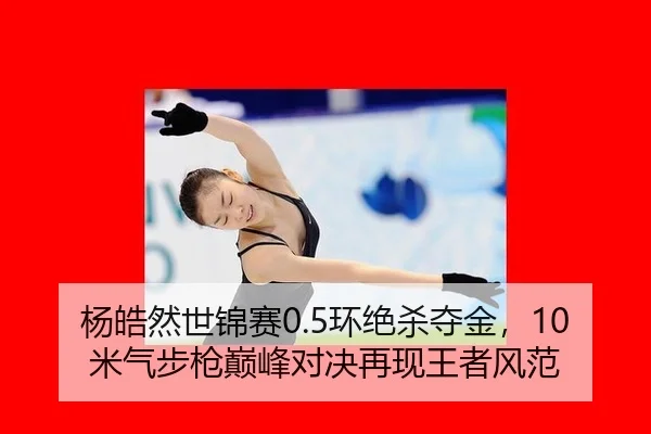 杨皓然世锦赛0.5环绝杀夺金，10米气步枪巅峰对决再现王者风范