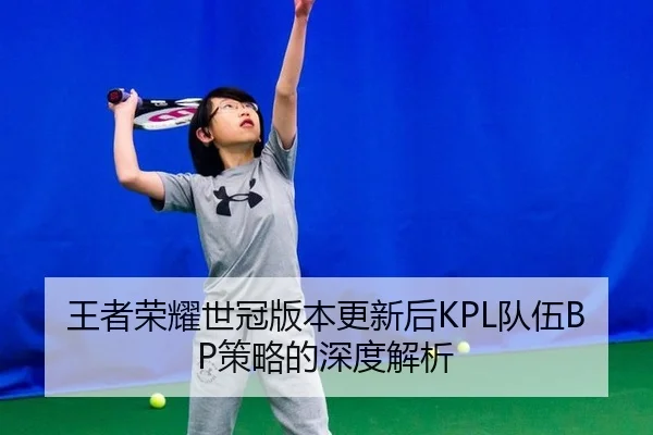王者荣耀世冠版本更新后KPL队伍BP策略的深度解析