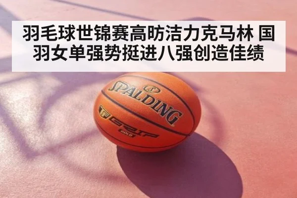 羽毛球世锦赛高昉洁力克马林 国羽女单强势挺进八强创造佳绩